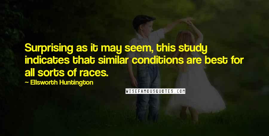 Ellsworth Huntington quotes: Surprising as it may seem, this study indicates that similar conditions are best for all sorts of races. Ellsworth Huntington quotes: Surprising as it may seem, this study indicates that similar conditions are best for all sorts of races.