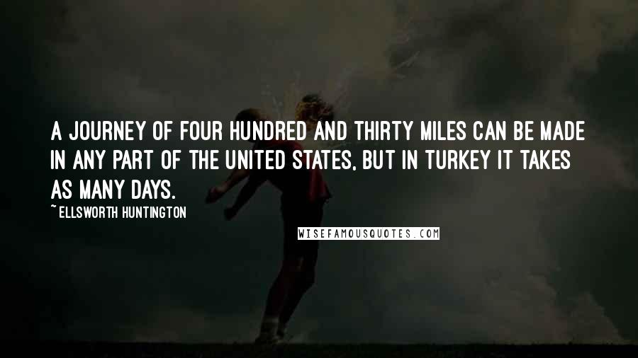 Ellsworth Huntington quotes: A journey of four hundred and thirty miles can be made in any part of the United States, but in Turkey it takes as many days. Ellsworth Huntington quotes: A journey of four hundred and thirty miles can be made in any part of the United States, but in Turkey it takes as many days.