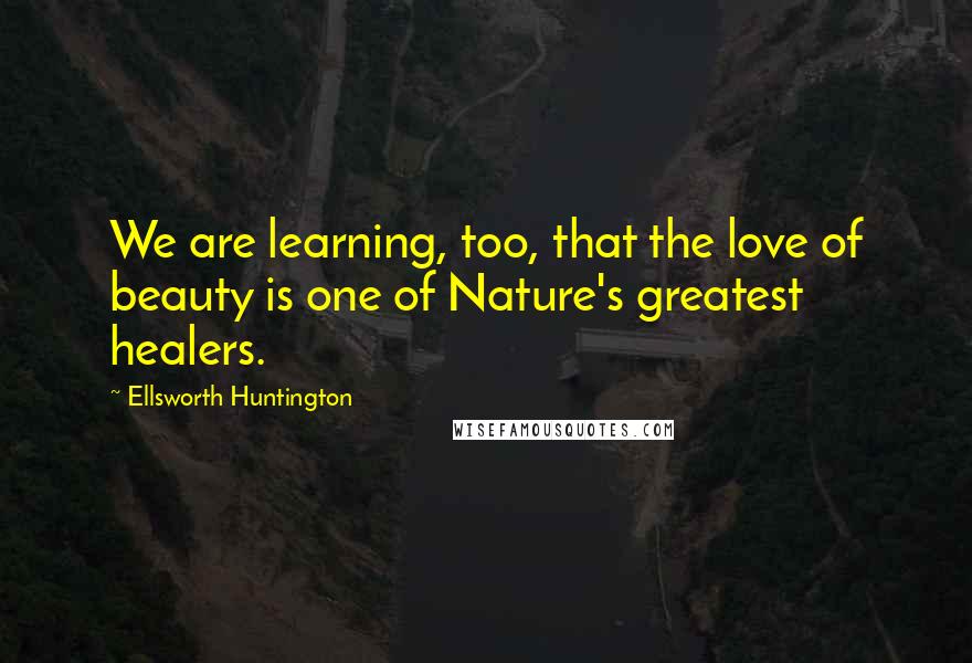 Ellsworth Huntington quotes: We are learning, too, that the love of beauty is one of Nature's greatest healers.