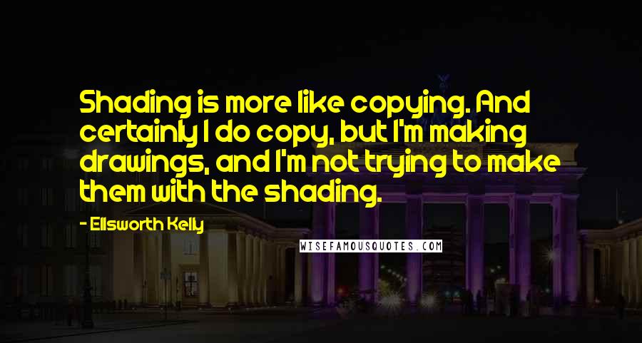 Ellsworth Kelly quotes: Shading is more like copying. And certainly I do copy, but I'm making drawings, and I'm not trying to make them with the shading. Ellsworth Kelly quotes: Shading is more like copying. And certainly I do copy, but I'm making drawings, and I'm not trying to make them with the shading.