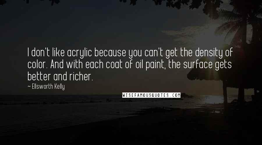Ellsworth Kelly quotes: I don't like acrylic because you can't get the density of color. And with each coat of oil paint, the surface gets better and richer.