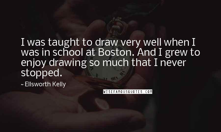 Ellsworth Kelly quotes: I was taught to draw very well when I was in school at Boston. And I grew to enjoy drawing so much that I never stopped.