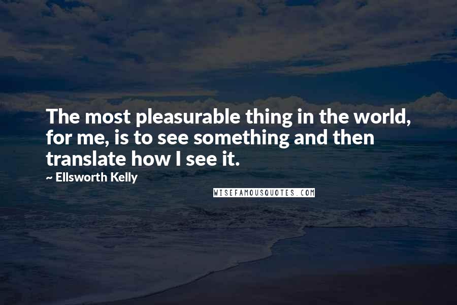 Ellsworth Kelly quotes: The most pleasurable thing in the world, for me, is to see something and then translate how I see it. Ellsworth Kelly quotes: The most pleasurable thing in the world, for me, is to see something and then translate how I see it.