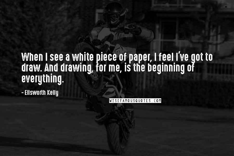 Ellsworth Kelly quotes: When I see a white piece of paper, I feel I've got to draw. And drawing, for me, is the beginning of everything.