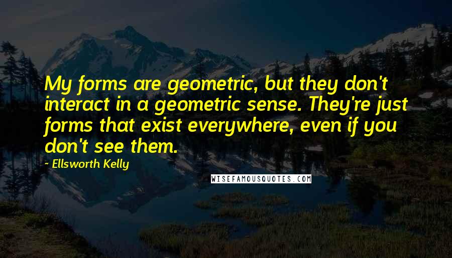 Ellsworth Kelly quotes: My forms are geometric, but they don't interact in a geometric sense. They're just forms that exist everywhere, even if you don't see them. Ellsworth Kelly quotes: My forms are geometric, but they don't interact in a geometric sense. They're just forms that exist everywhere, even if you don't see them.