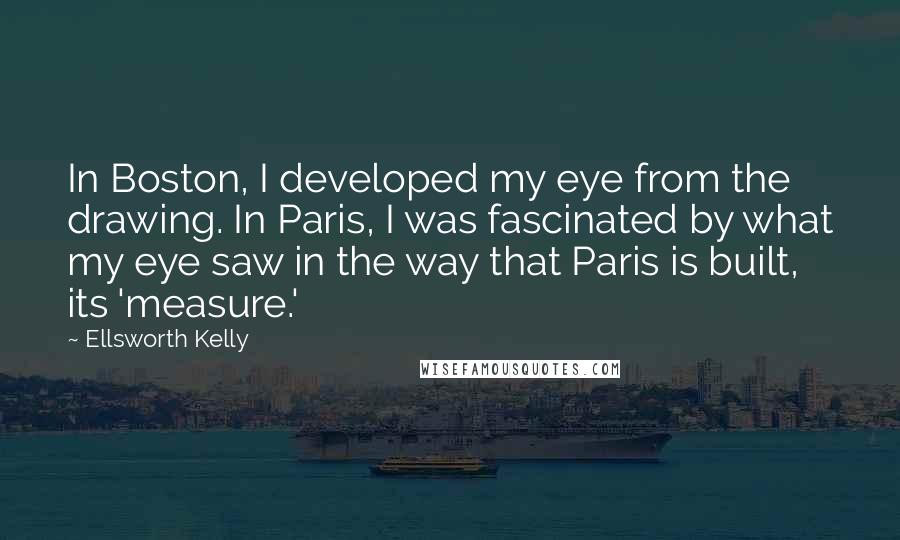 Ellsworth Kelly quotes: In Boston, I developed my eye from the drawing. In Paris, I was fascinated by what my eye saw in the way that Paris is built, its 'measure.'