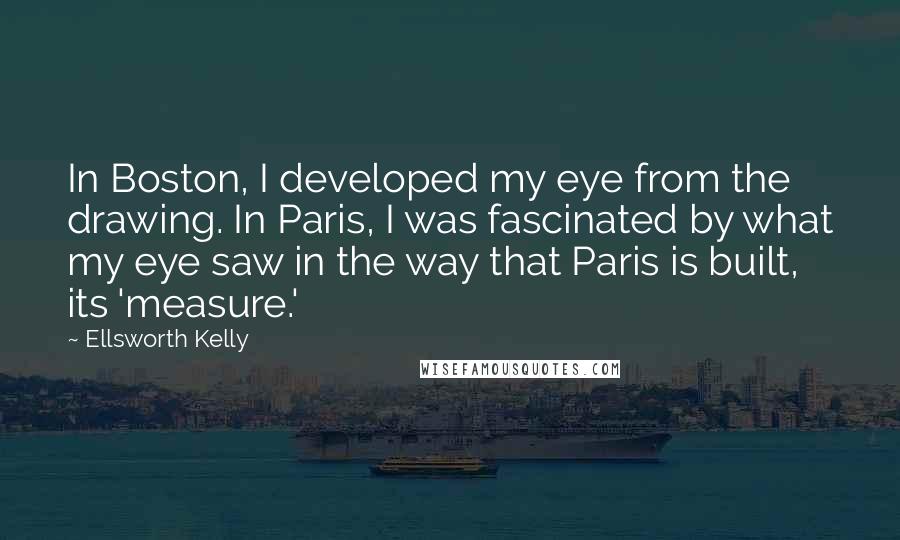 Ellsworth Kelly quotes: In Boston, I developed my eye from the drawing. In Paris, I was fascinated by what my eye saw in the way that Paris is built, its 'measure.' Ellsworth Kelly quotes: In Boston, I developed my eye from the drawing. In Paris, I was fascinated by what my eye saw in the way that Paris is built, its 'measure.'