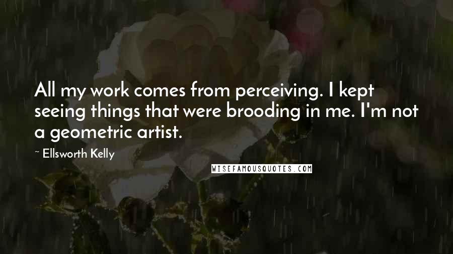 Ellsworth Kelly quotes: All my work comes from perceiving. I kept seeing things that were brooding in me. I'm not a geometric artist.