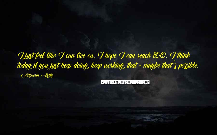 Ellsworth Kelly quotes: I just feel like I can live on. I hope I can reach 100. I think today if you just keep doing, keep working, that - maybe that's possible.