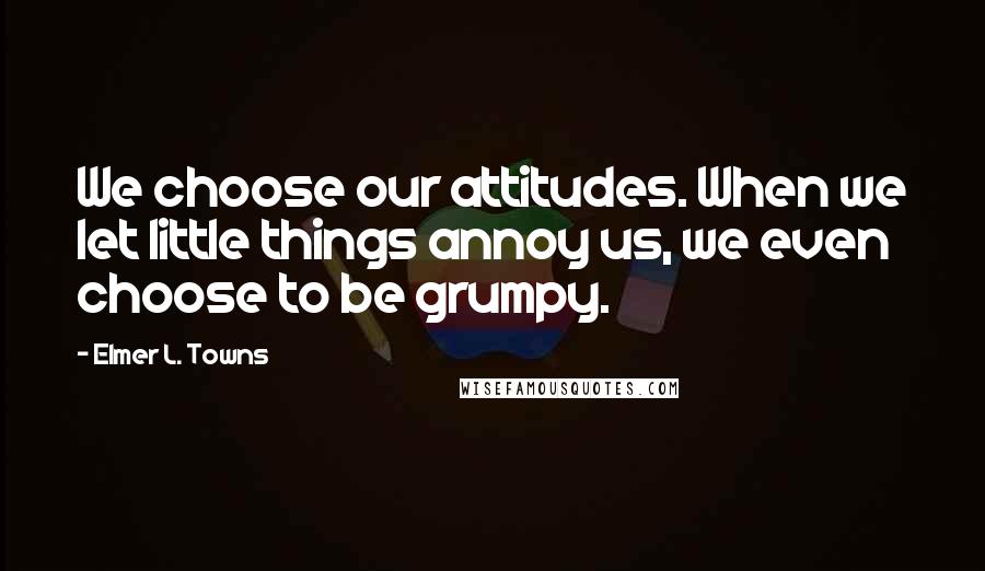 Elmer L. Towns quotes: We choose our attitudes. When we let little things annoy us, we even choose to be grumpy.