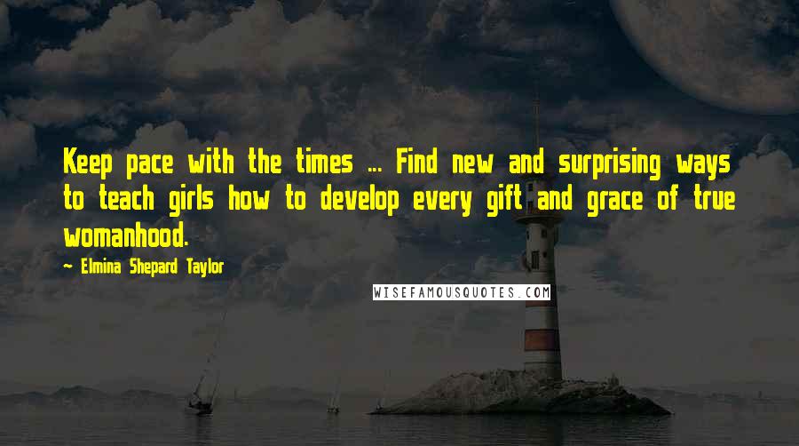 Elmina Shepard Taylor quotes: Keep pace with the times ... Find new and surprising ways to teach girls how to develop every gift and grace of true womanhood.