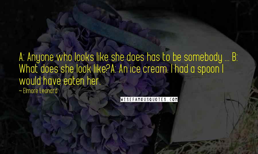 Elmore Leonard quotes: A: Anyone who looks like she does has to be somebody ... B: What does she look like?A: An ice cream. I had a spoon I would have eaten her.