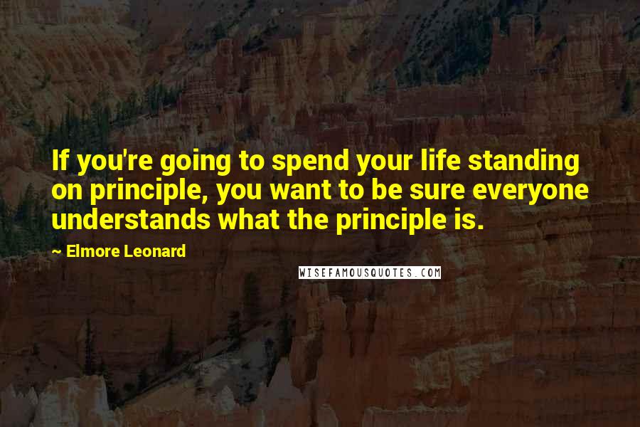 Elmore Leonard quotes: If you're going to spend your life standing on principle, you want to be sure everyone understands what the principle is.