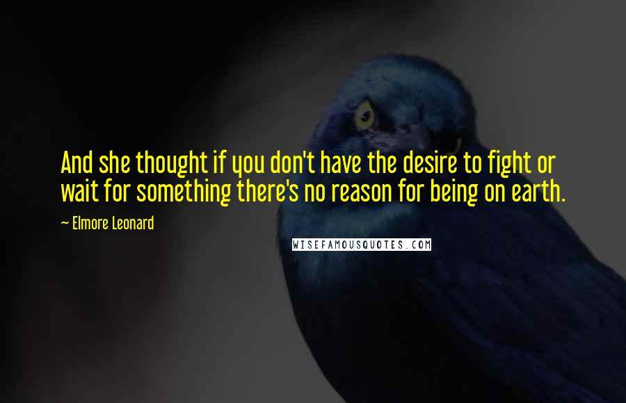 Elmore Leonard quotes: And she thought if you don't have the desire to fight or wait for something there's no reason for being on earth.