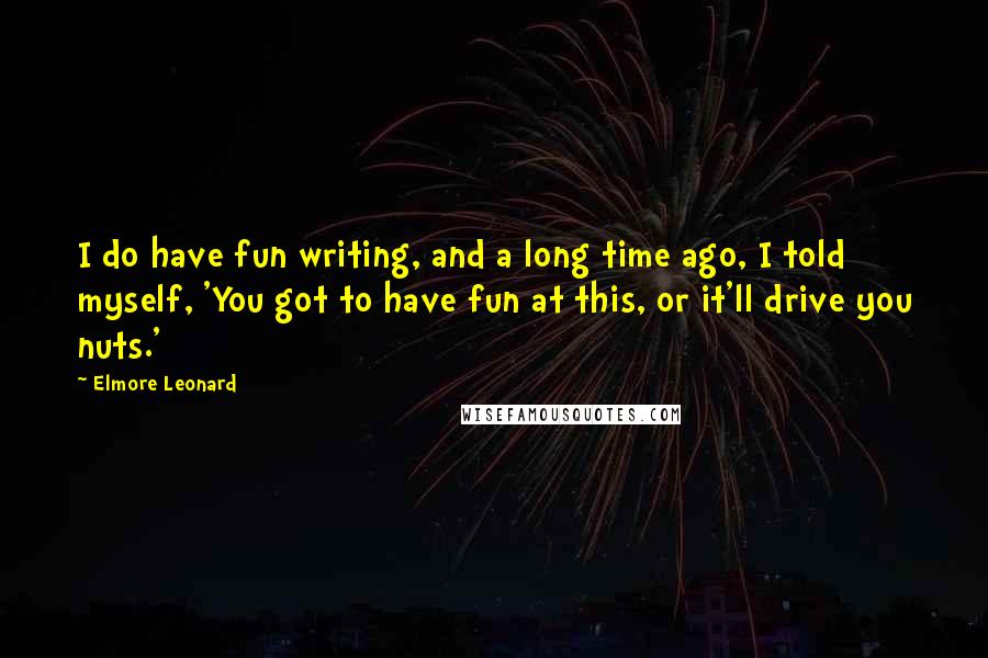 Elmore Leonard quotes: I do have fun writing, and a long time ago, I told myself, 'You got to have fun at this, or it'll drive you nuts.'