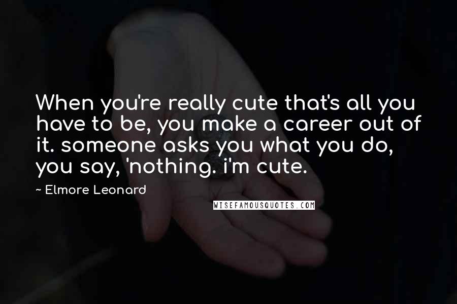 Elmore Leonard quotes: When you're really cute that's all you have to be, you make a career out of it. someone asks you what you do, you say, 'nothing. i'm cute.