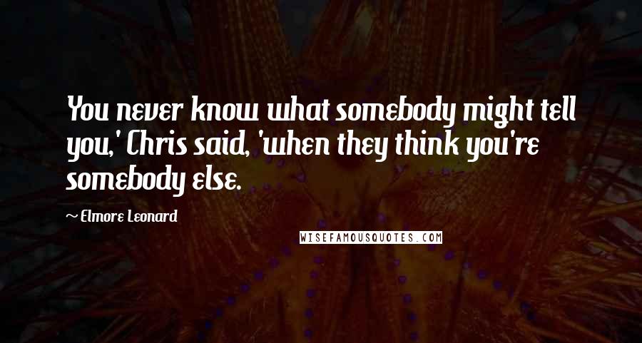 Elmore Leonard quotes: You never know what somebody might tell you,' Chris said, 'when they think you're somebody else.