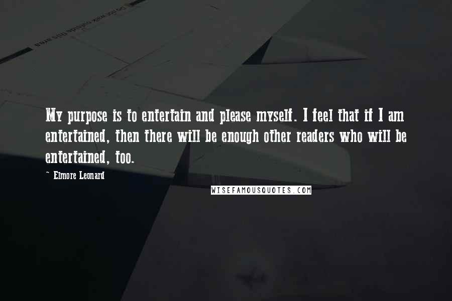 Elmore Leonard quotes: My purpose is to entertain and please myself. I feel that if I am entertained, then there will be enough other readers who will be entertained, too.