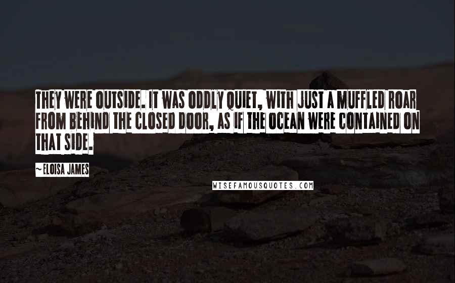 Eloisa James quotes: They were outside. It was oddly quiet, with just a muffled roar from behind the closed door, as if the ocean were contained on that side.