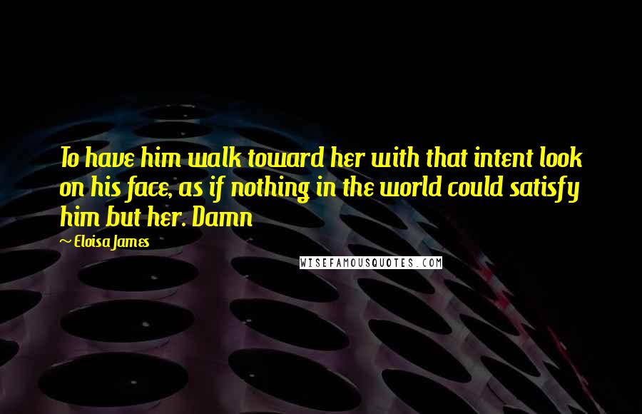 Eloisa James quotes: To have him walk toward her with that intent look on his face, as if nothing in the world could satisfy him but her. Damn