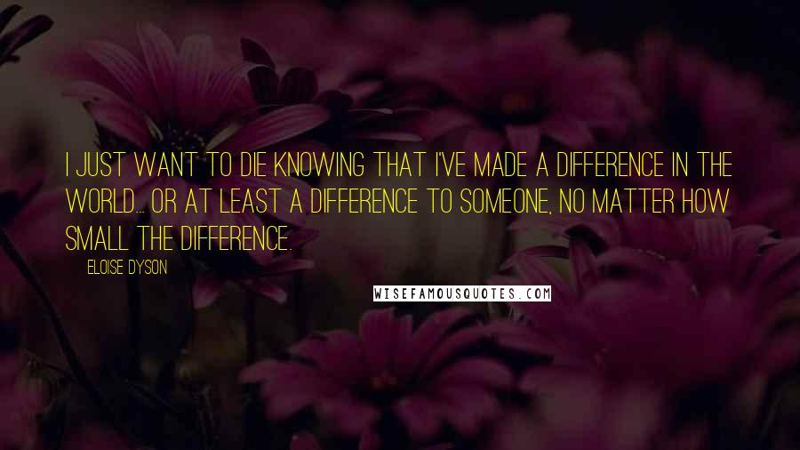 Eloise Dyson quotes: I just want to die knowing that I've made a difference in the world... or at least a difference to someone, no matter how small the difference.