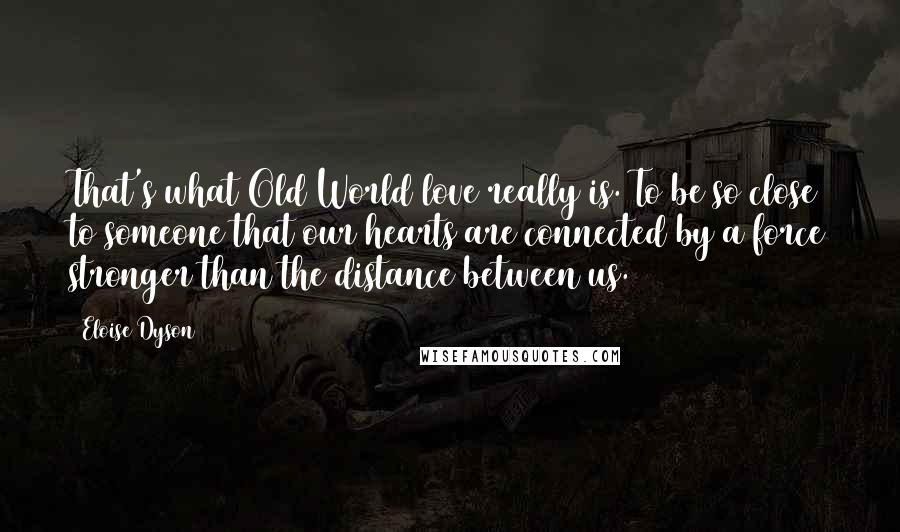 Eloise Dyson quotes: That's what Old World love really is. To be so close to someone that our hearts are connected by a force stronger than the distance between us. Eloise Dyson quotes: That's what Old World love really is. To be so close to someone that our hearts are connected by a force stronger than the distance between us.