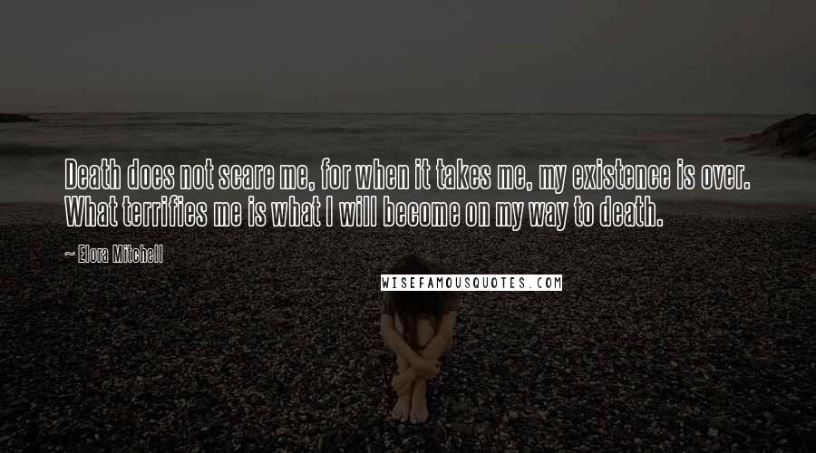 Elora Mitchell quotes: Death does not scare me, for when it takes me, my existence is over. What terrifies me is what I will become on my way to death.