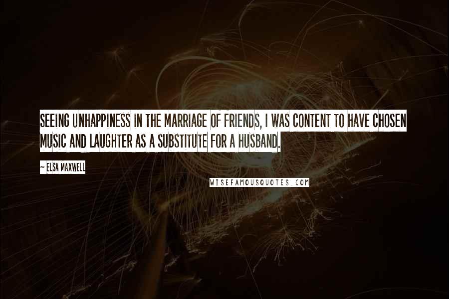 Elsa Maxwell quotes: Seeing unhappiness in the marriage of friends, I was content to have chosen music and laughter as a substitute for a husband. Elsa Maxwell quotes: Seeing unhappiness in the marriage of friends, I was content to have chosen music and laughter as a substitute for a husband.
