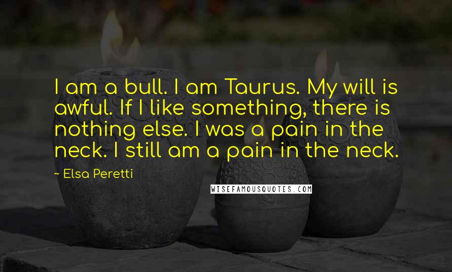 Elsa Peretti quotes: I am a bull. I am Taurus. My will is awful. If I like something, there is nothing else. I was a pain in the neck. I still am a