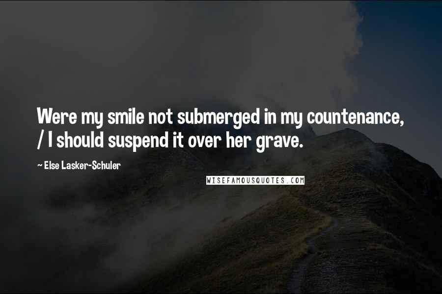 Else Lasker-Schuler quotes: Were my smile not submerged in my countenance, / I should suspend it over her grave.