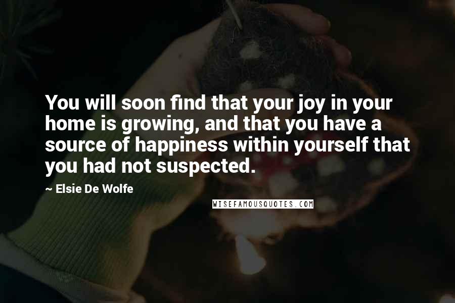 Elsie De Wolfe quotes: You will soon find that your joy in your home is growing, and that you have a source of happiness within yourself that you had not suspected. Elsie De Wolfe quotes: You will soon find that your joy in your home is growing, and that you have a source of happiness within yourself that you had not suspected.