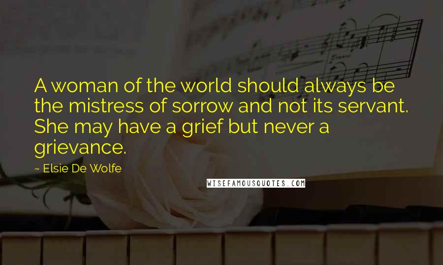 Elsie De Wolfe quotes: A woman of the world should always be the mistress of sorrow and not its servant. She may have a grief but never a grievance. Elsie De Wolfe quotes: A woman of the world should always be the mistress of sorrow and not its servant. She may have a grief but never a grievance.