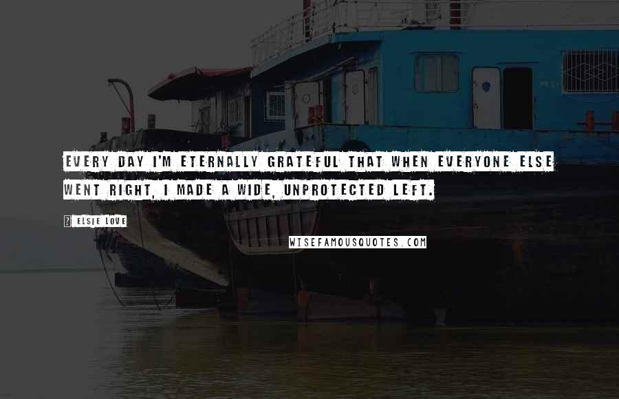 Elsie Love quotes: Every day I'm eternally grateful that when everyone else went right, I made a wide, unprotected left. Elsie Love quotes: Every day I'm eternally grateful that when everyone else went right, I made a wide, unprotected left.