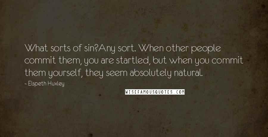 Elspeth Huxley quotes: What sorts of sin?Any sort. When other people commit them, you are startled, but when you commit them yourself, they seem absolutely natural. Elspeth Huxley quotes: What sorts of sin?Any sort. When other people commit them, you are startled, but when you commit them yourself, they seem absolutely natural.