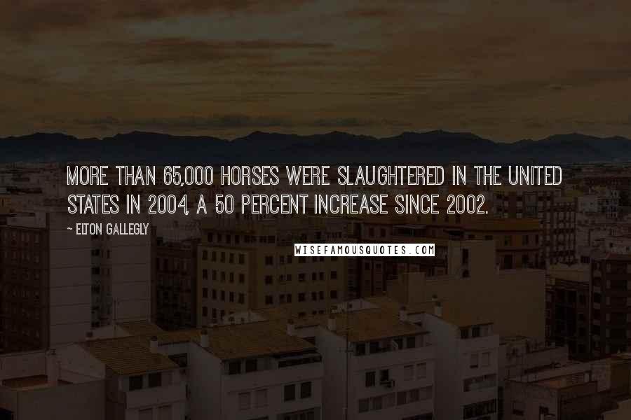 Elton Gallegly quotes: More than 65,000 horses were slaughtered in the United States in 2004, a 50 percent increase since 2002. Elton Gallegly quotes: More than 65,000 horses were slaughtered in the United States in 2004, a 50 percent increase since 2002.