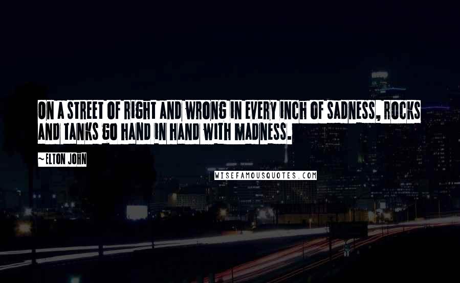 Elton John quotes: On a street of right and wrong in every inch of sadness, rocks and tanks go hand in hand with madness. Elton John quotes: On a street of right and wrong in every inch of sadness, rocks and tanks go hand in hand with madness.