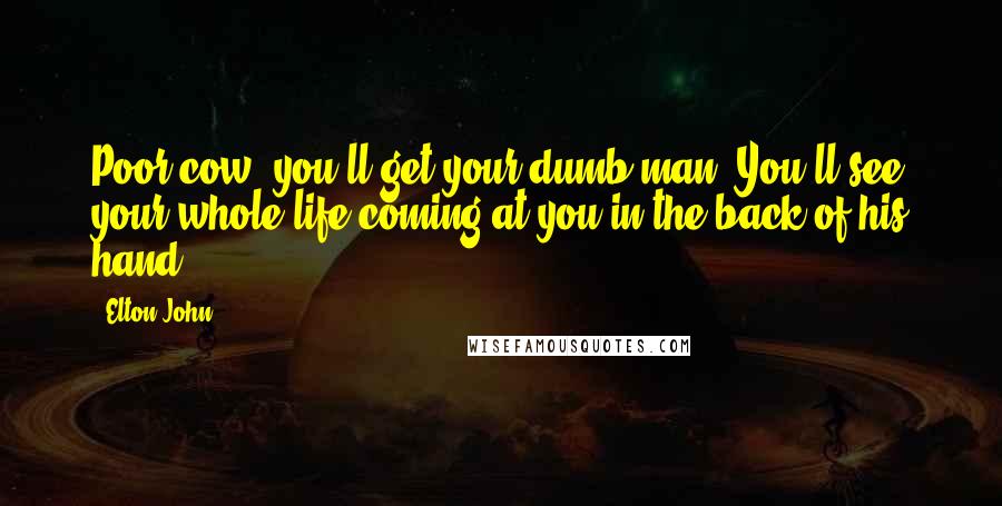 Elton John quotes: Poor cow, you'll get your dumb man. You'll see your whole life coming at you in the back of his hand.