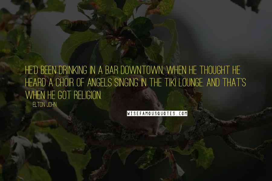 Elton John quotes: He'd been drinking in a bar downtown, when he thought he heard a choir of angels singing in the Tiki Lounge. And that's when he got religion. Elton John quotes: He'd been drinking in a bar downtown, when he thought he heard a choir of angels singing in the Tiki Lounge. And that's when he got religion.