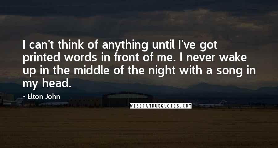 Elton John quotes: I can't think of anything until I've got printed words in front of me. I never wake up in the middle of the night with a song in my head. Elton John quotes: I can't think of anything until I've got printed words in front of me. I never wake up in the middle of the night with a song in my head.