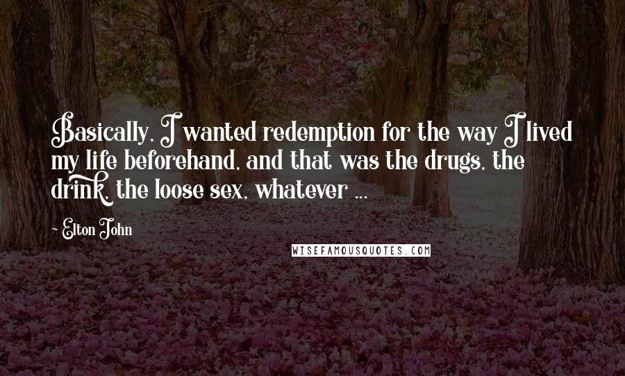 Elton John quotes: Basically, I wanted redemption for the way I lived my life beforehand, and that was the drugs, the drink, the loose sex, whatever ... Elton John quotes: Basically, I wanted redemption for the way I lived my life beforehand, and that was the drugs, the drink, the loose sex, whatever ...
