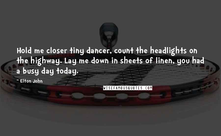 Elton John quotes: Hold me closer tiny dancer, count the headlights on the highway. Lay me down in sheets of linen, you had a busy day today. Elton John quotes: Hold me closer tiny dancer, count the headlights on the highway. Lay me down in sheets of linen, you had a busy day today.