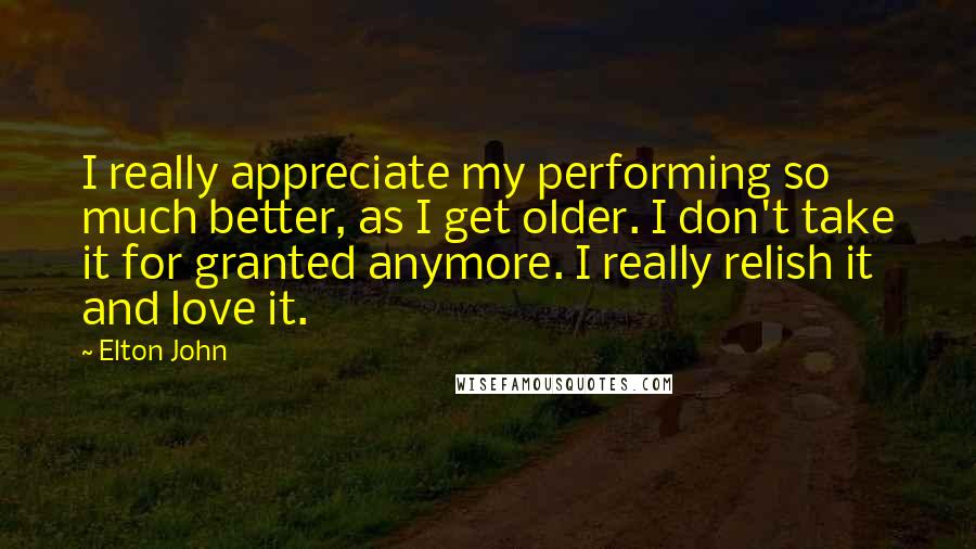 Elton John quotes: I really appreciate my performing so much better, as I get older. I don't take it for granted anymore. I really relish it and love it.