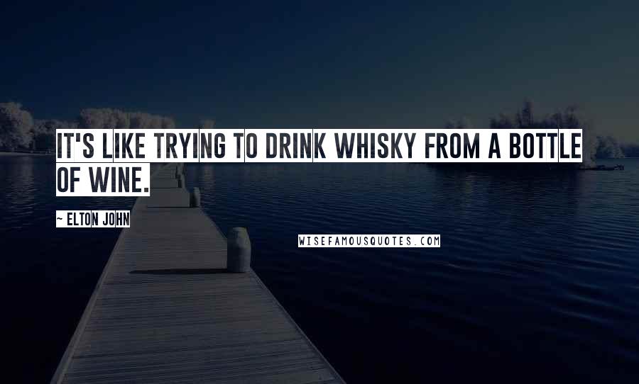 Elton John quotes: It's like trying to drink whisky from a bottle of wine.