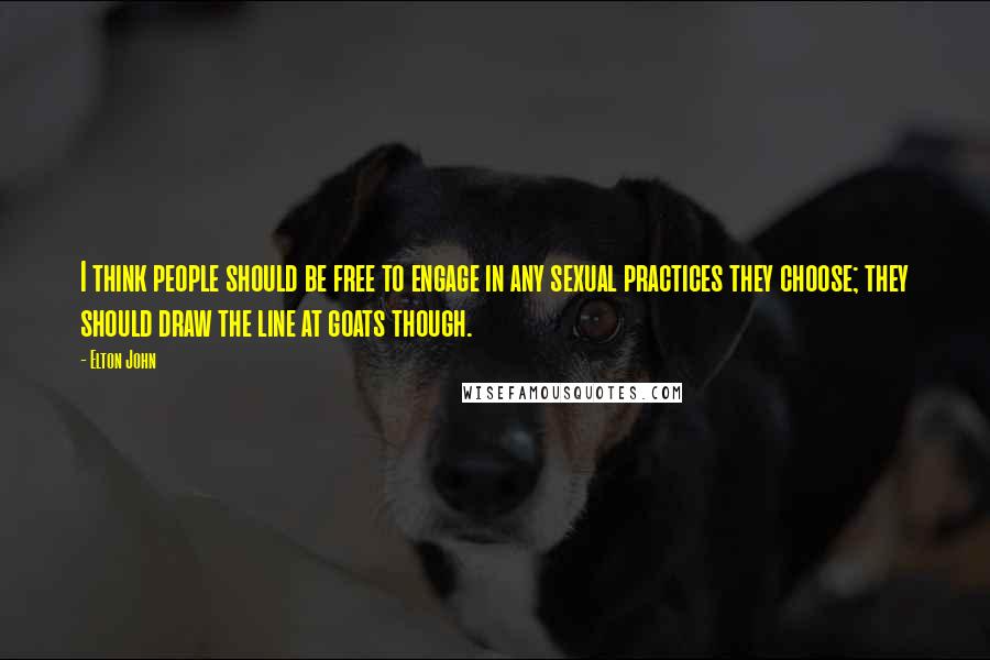 Elton John quotes: I think people should be free to engage in any sexual practices they choose; they should draw the line at goats though. Elton John quotes: I think people should be free to engage in any sexual practices they choose; they should draw the line at goats though.