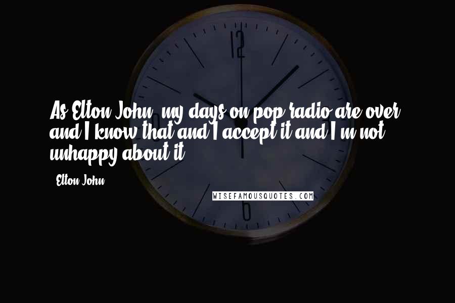 Elton John quotes: As Elton John, my days on pop radio are over, and I know that and I accept it and I'm not unhappy about it. Elton John quotes: As Elton John, my days on pop radio are over, and I know that and I accept it and I'm not unhappy about it.