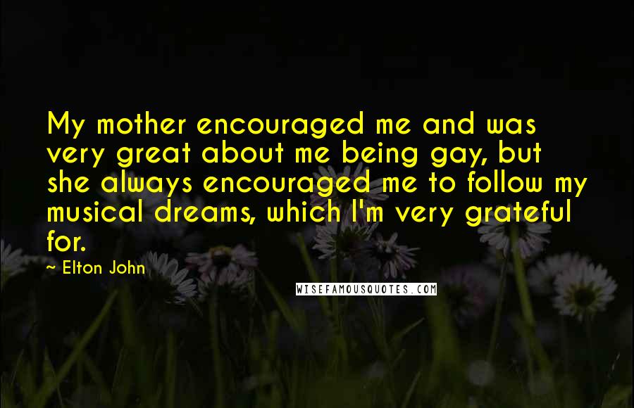 Elton John quotes: My mother encouraged me and was very great about me being gay, but she always encouraged me to follow my musical dreams, which I'm very grateful for.