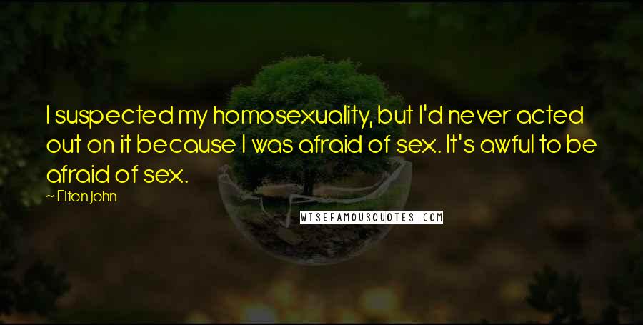 Elton John quotes: I suspected my homosexuality, but I'd never acted out on it because I was afraid of sex. It's awful to be afraid of sex. Elton John quotes: I suspected my homosexuality, but I'd never acted out on it because I was afraid of sex. It's awful to be afraid of sex.