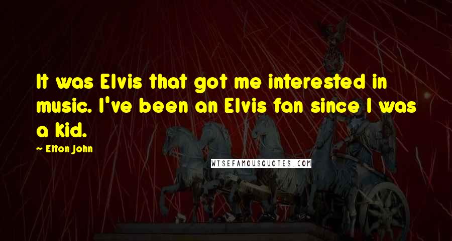 Elton John quotes: It was Elvis that got me interested in music. I've been an Elvis fan since I was a kid.