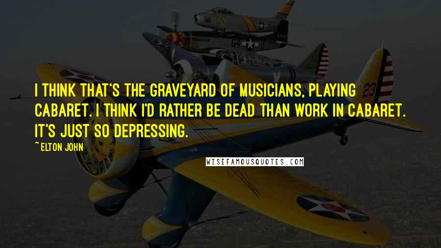 Elton John quotes: I think that's the graveyard of musicians, playing cabaret. I think I'd rather be dead than work in cabaret. It's just so depressing. Elton John quotes: I think that's the graveyard of musicians, playing cabaret. I think I'd rather be dead than work in cabaret. It's just so depressing.