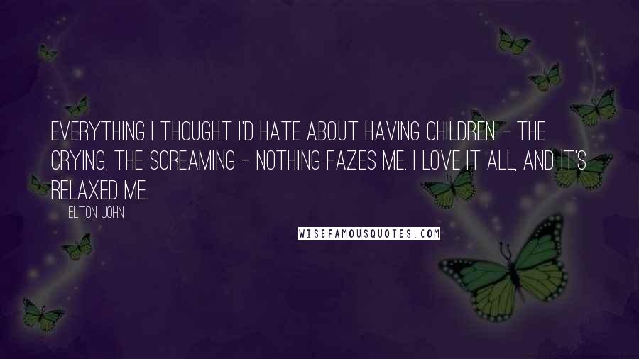 Elton John quotes: Everything I thought I'd hate about having children - the crying, the screaming - nothing fazes me. I love it all, and it's relaxed me. Elton John quotes: Everything I thought I'd hate about having children - the crying, the screaming - nothing fazes me. I love it all, and it's relaxed me.